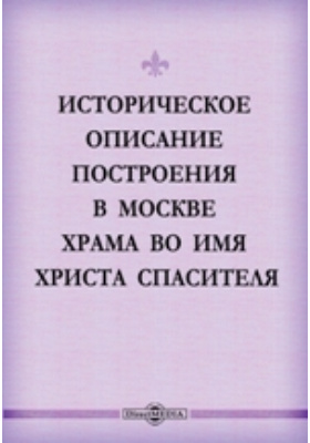 Историческое описание построения в Москве храма во имя Христа Спасителя: духовно-просветительское издание