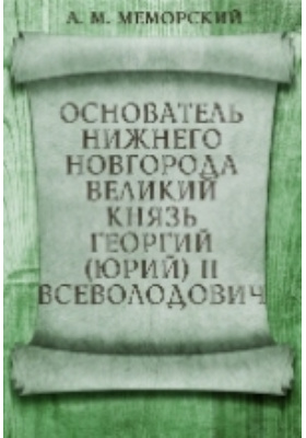 Основатель Нижнего Новгорода великий князь Георгий (Юрий) II Всеволодович. (1189-1889): публицистика
