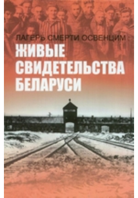 Лагерь смерти Освенцим: живые свидетельства Беларуси: научно-популярное издание